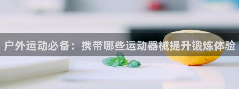 凯时官网手机版首页：户外运动必备：携带哪些运动器械提