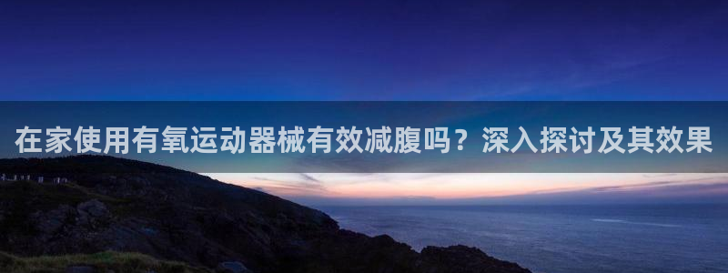 尊龙凯时俱乐部：在家使用有氧运动器械有效减腹吗？深入