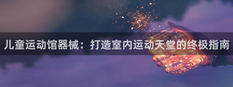 尊龙凯时凯发官网：儿童运动馆器械：打造室内运动天堂的