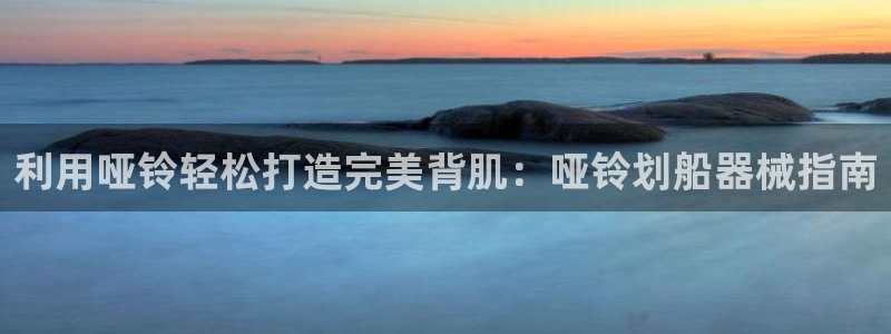 尊龙凯时人生就是搏客户：利用哑铃轻松打造完美背肌：哑
