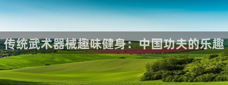 凯时官网联系方式：传统武术器械趣味健身：中国功夫的乐