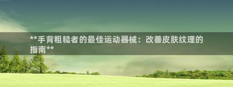 尊龙凯时合法吗?：**手背粗糙者的最佳运动器械：改善皮肤纹理